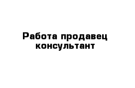 Работа продавец консультант